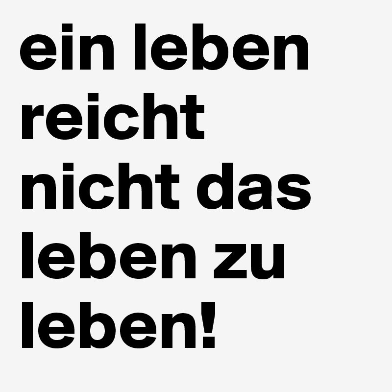 ein leben reicht nicht das leben zu leben!