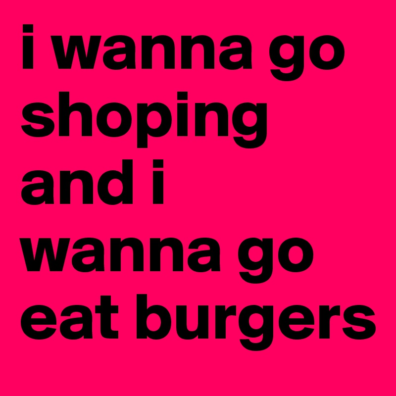 i wanna go shoping and i wanna go eat burgers