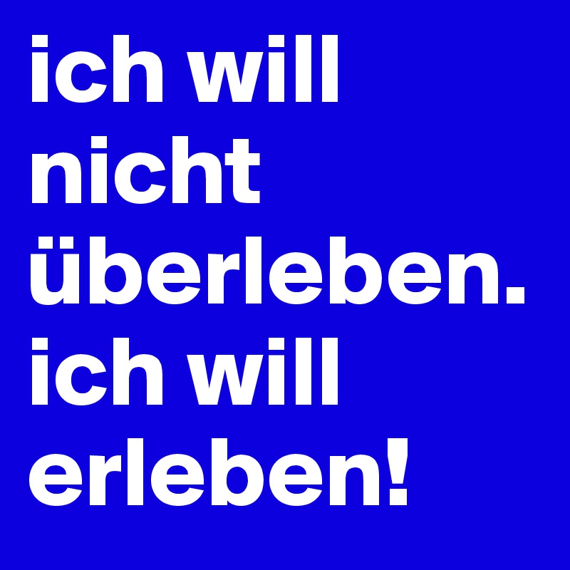 ich will nicht überleben. ich will erleben!