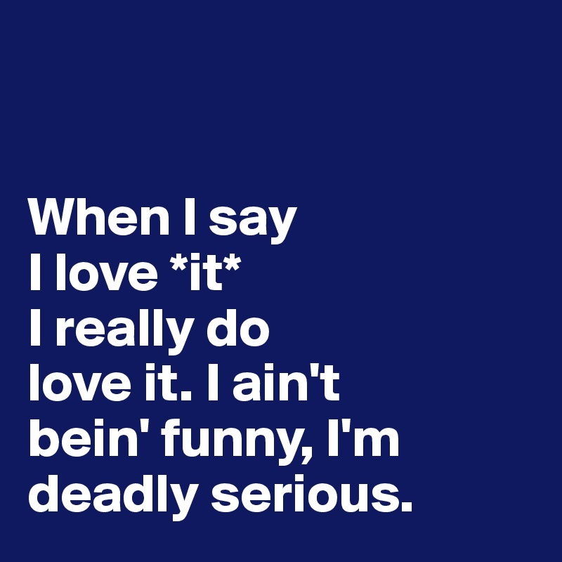 


When I say 
I love *it* 
I really do 
love it. I ain't 
bein' funny, I'm 
deadly serious.