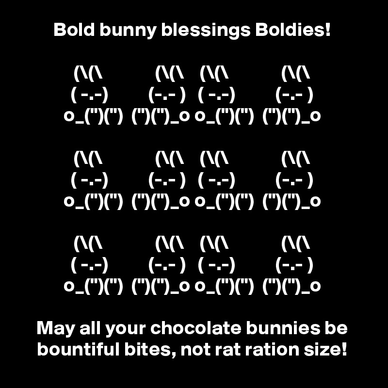 Bold bunny blessings Boldies!

(\(\             (\(\    (\(\             (\(\
( -.-)          (-.- )   ( -.-)          (-.- )
o_(")(")  (")(")_o o_(")(")  (")(")_o

(\(\             (\(\    (\(\             (\(\
( -.-)          (-.- )   ( -.-)          (-.- )
o_(")(")  (")(")_o o_(")(")  (")(")_o

(\(\             (\(\    (\(\             (\(\
( -.-)          (-.- )   ( -.-)          (-.- )
o_(")(")  (")(")_o o_(")(")  (")(")_o

May all your chocolate bunnies be bountiful bites, not rat ration size!