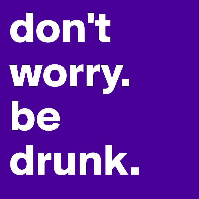 don't worry.
be drunk.