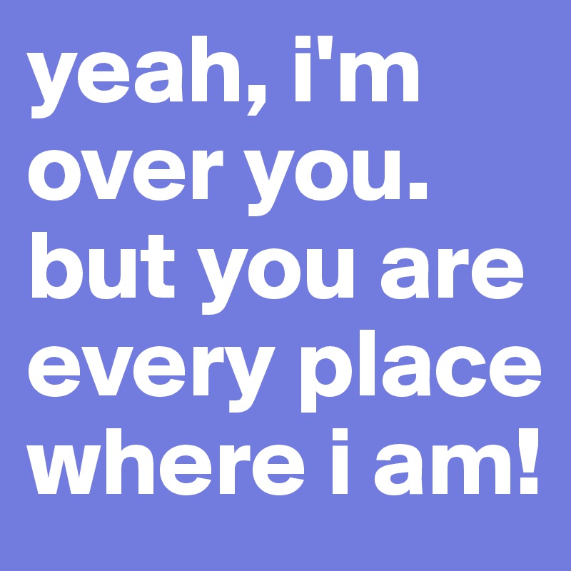 yeah, i'm over you. but you are every place where i am!