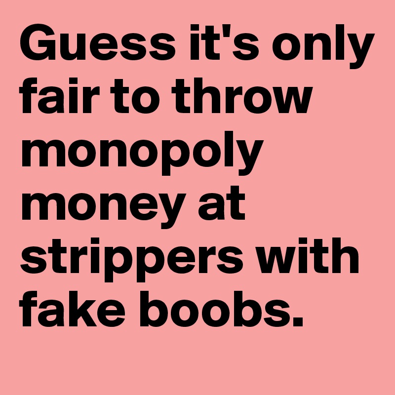 Guess it's only fair to throw monopoly money at strippers with fake boobs.