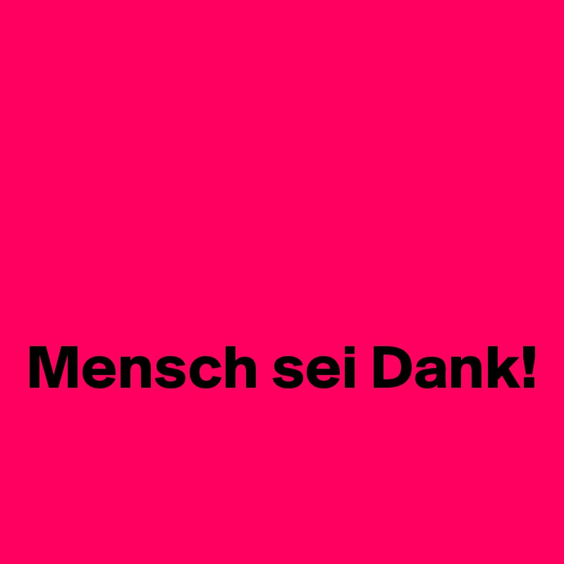 




Mensch sei Dank!
