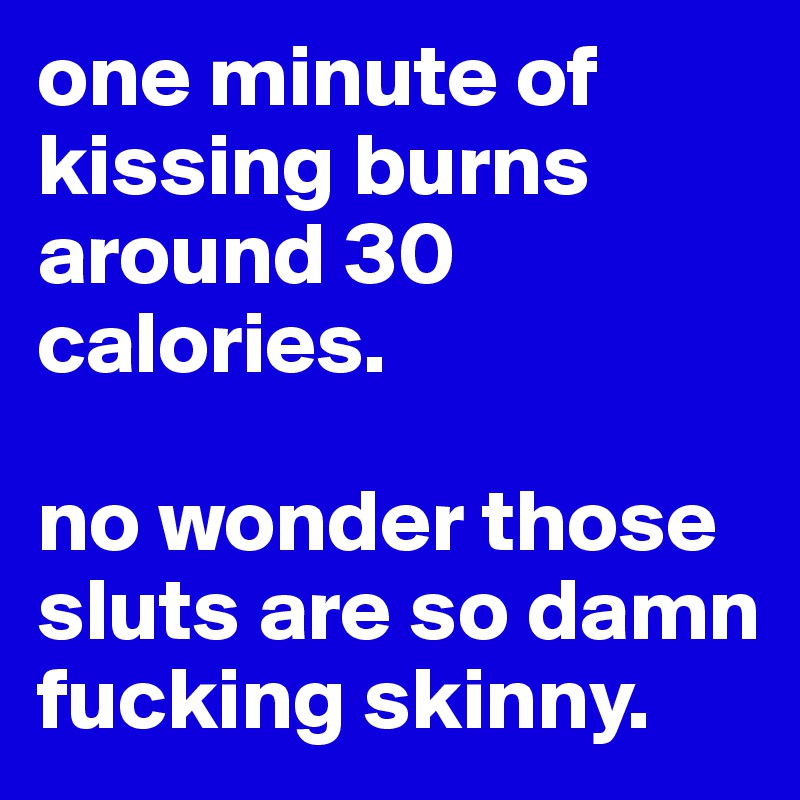 one minute of kissing burns around 30 calories.

no wonder those sluts are so damn fucking skinny.