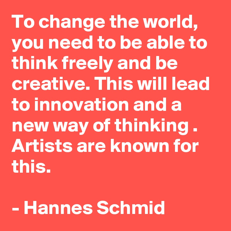 To change the world, you need to be able to think freely and be creative. This will lead to innovation and a new way of thinking . Artists are known for this.
 
- Hannes Schmid