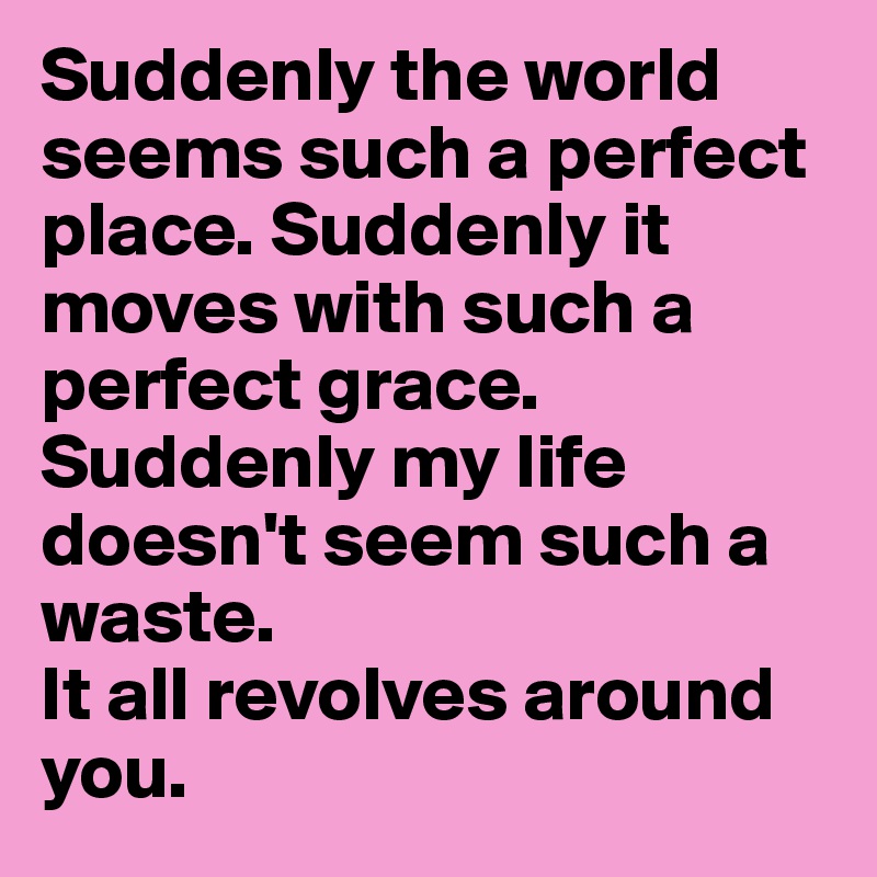 Suddenly the world seems such a perfect place. Suddenly it moves with such a perfect grace. 
Suddenly my life doesn't seem such a waste. 
It all revolves around you. 