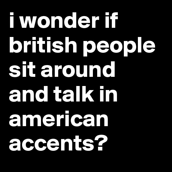 i wonder if british people sit around and talk in american accents?