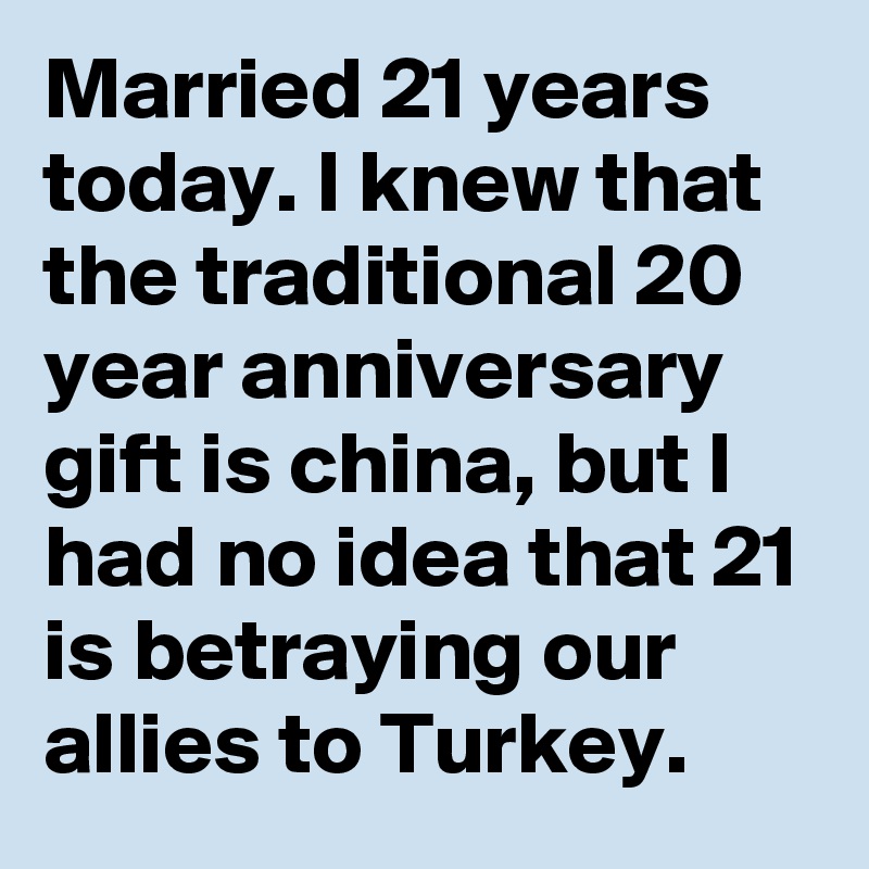 Married 21 years today. I knew that the traditional 20 year anniversary gift is china, but I had no idea that 21 is betraying our allies to Turkey.