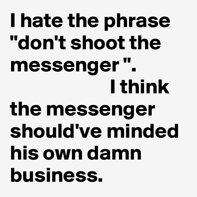 I hate the phrase "don't shoot the messenger ".                                   I think the messenger should've minded his own damn business. 