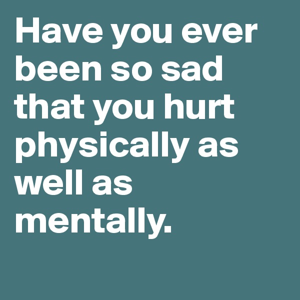 Have you ever been so sad that you hurt physically as well as mentally.
