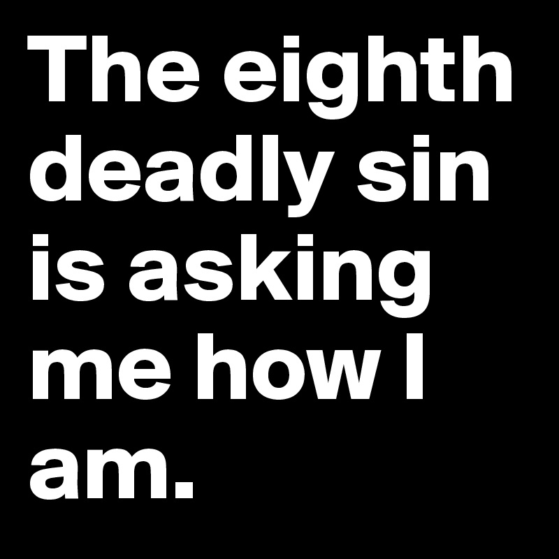 The eighth deadly sin is asking me how I am.