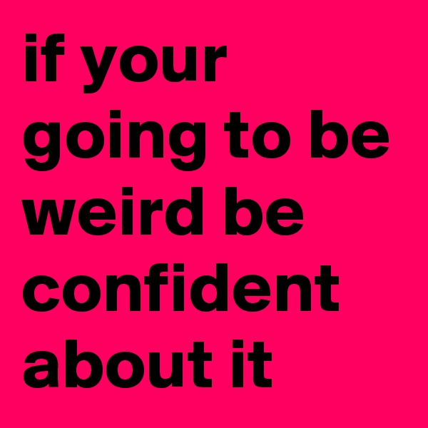 if your going to be weird be confident about it 