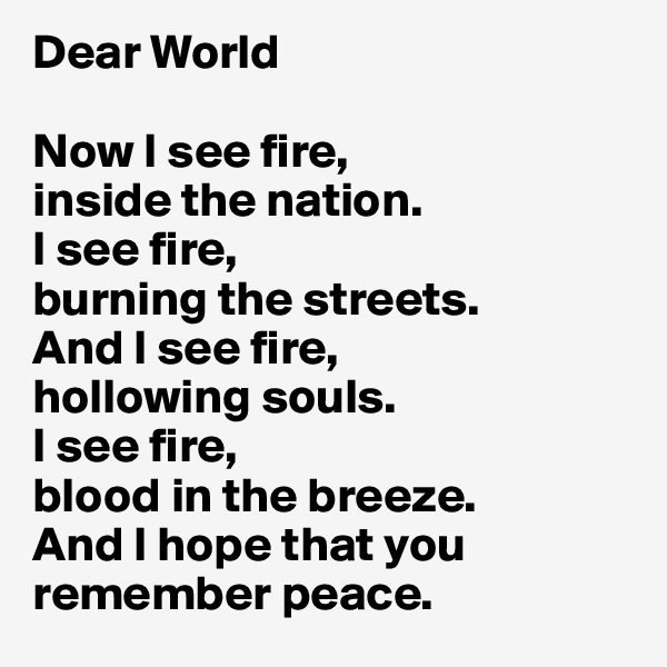 Dear World

Now I see fire,
inside the nation.
I see fire,
burning the streets.
And I see fire,
hollowing souls.
I see fire,
blood in the breeze.
And I hope that you remember peace.