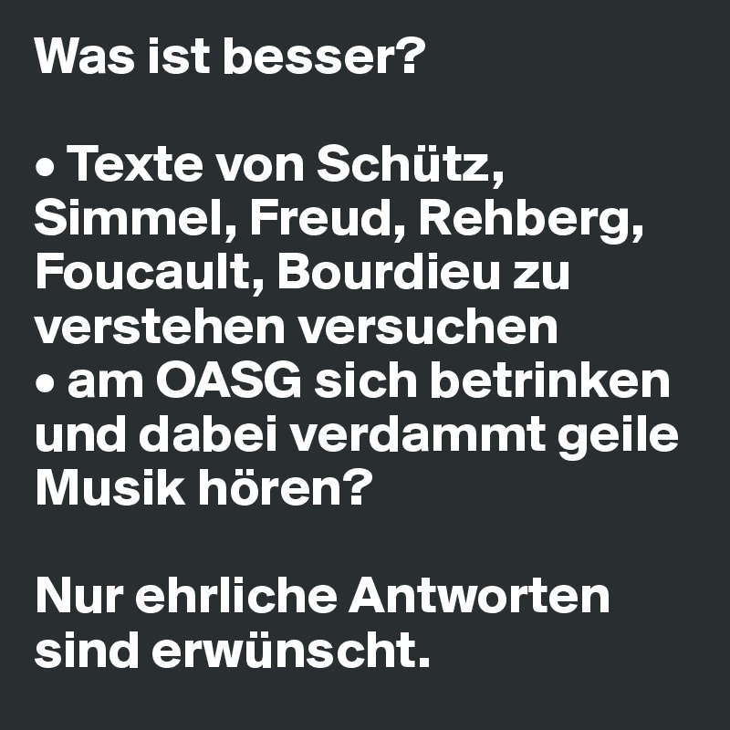 Was ist besser?

• Texte von Schütz, Simmel, Freud, Rehberg, Foucault, Bourdieu zu verstehen versuchen
• am OASG sich betrinken und dabei verdammt geile Musik hören? 

Nur ehrliche Antworten sind erwünscht. 