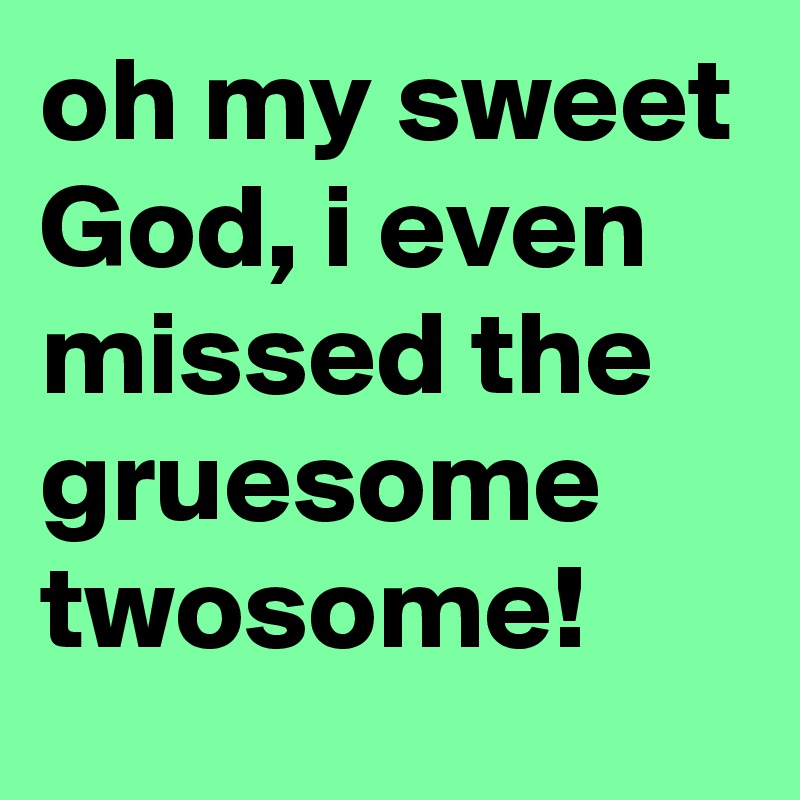 oh my sweet God, i even missed the gruesome twosome!