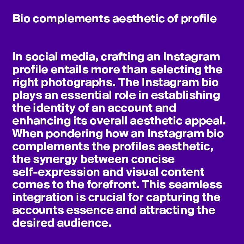 Bio complements aesthetic of profile


In social media, crafting an Instagram profile entails more than selecting the right photographs. The Instagram bio plays an essential role in establishing the identity of an account and enhancing its overall aesthetic appeal. When pondering how an Instagram bio complements the profiles aesthetic, the synergy between concise self-expression and visual content comes to the forefront. This seamless integration is crucial for capturing the accounts essence and attracting the desired audience.