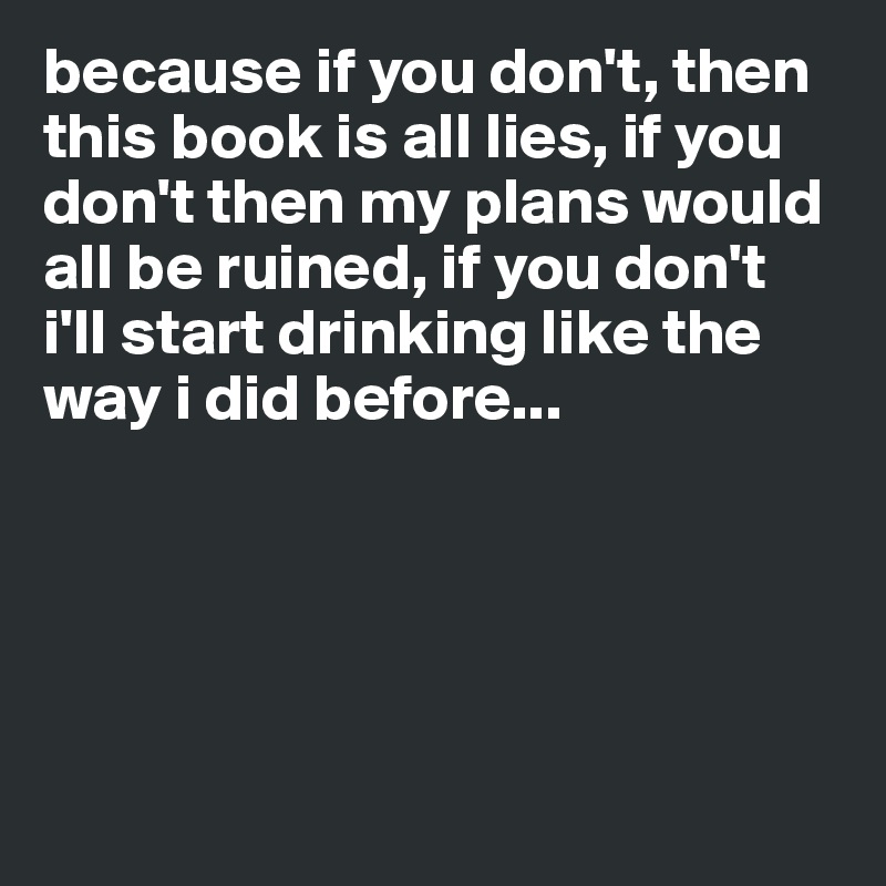 because if you don't, then this book is all lies, if you don't then my plans would all be ruined, if you don't i'll start drinking like the way i did before...





