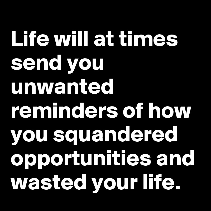 Life will at times send you unwanted reminders of how you squandered opportunities and wasted your life.