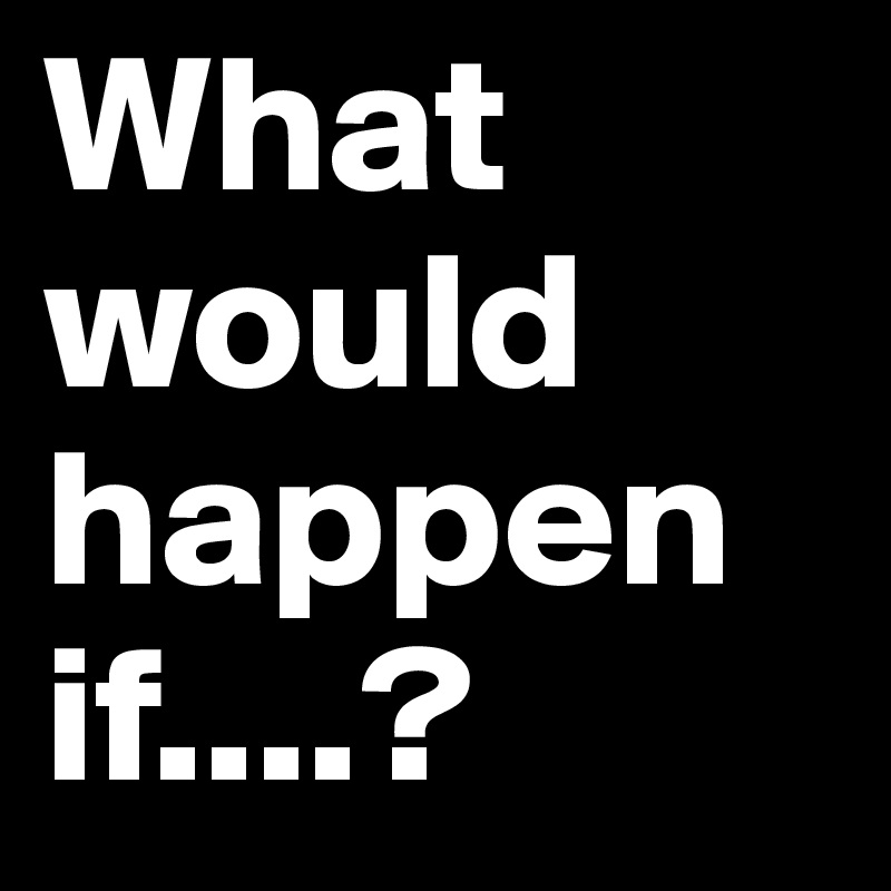 What would happen if....?