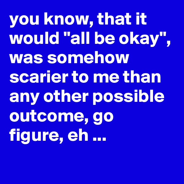 you know, that it would "all be okay", was somehow scarier to me than any other possible outcome, go figure, eh ...
 