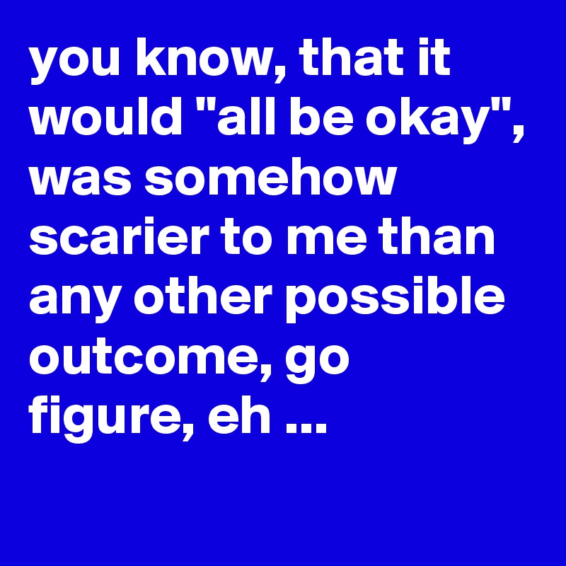 you know, that it would "all be okay", was somehow scarier to me than any other possible outcome, go figure, eh ...
 