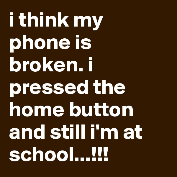 i think my phone is broken. i pressed the home button and still i'm at school...!!!