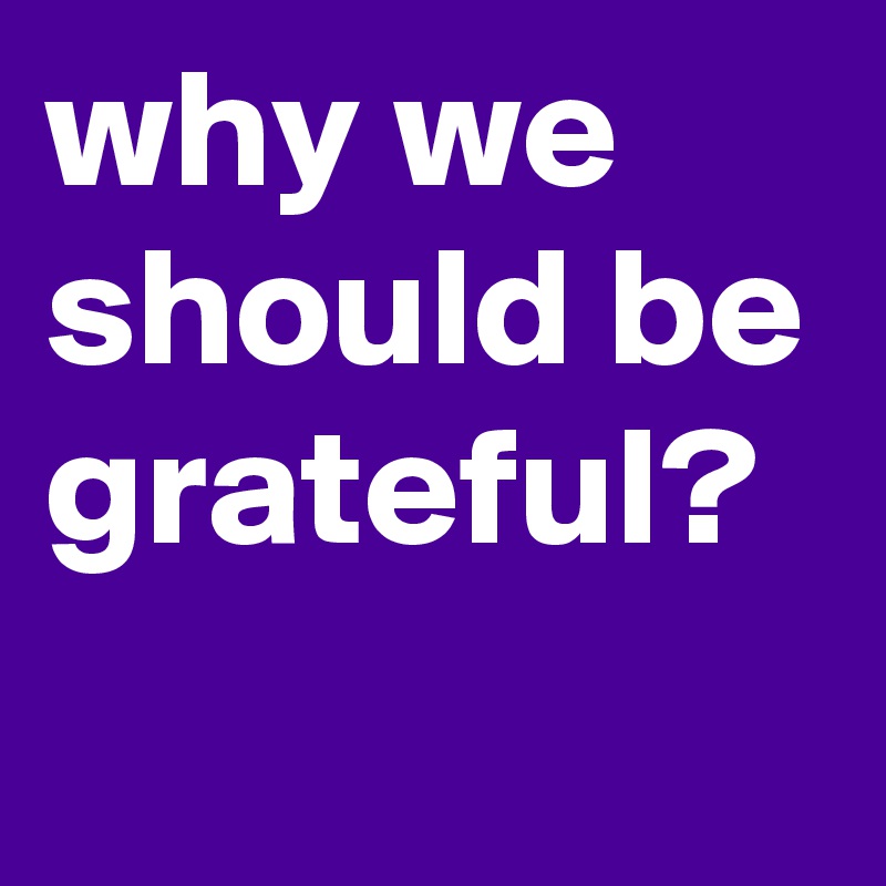 why we should be grateful? 
