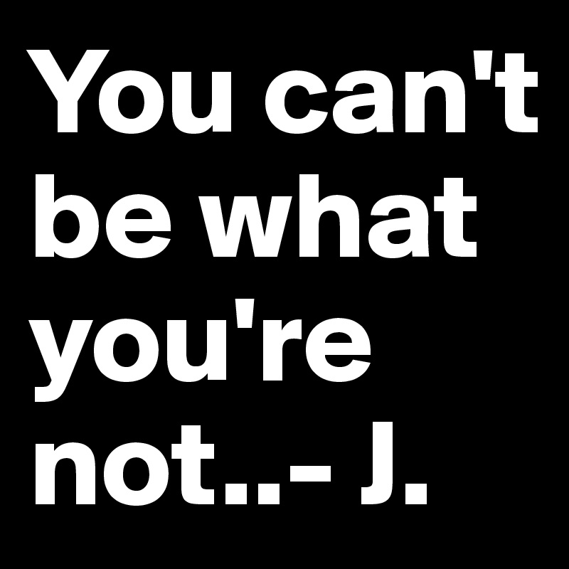 You can't be what you're not..- J.