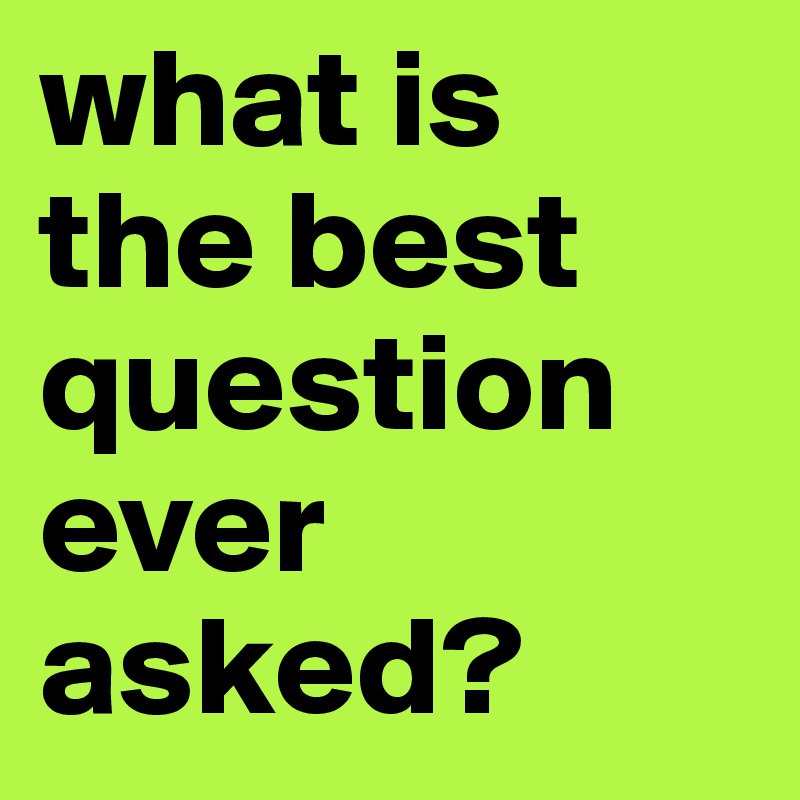 what is 
the best question ever asked?