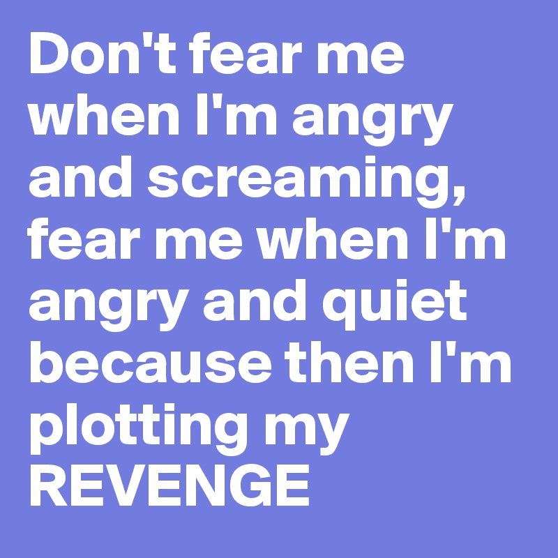 Don't fear me when I'm angry and screaming,
fear me when I'm angry and quiet because then I'm plotting my REVENGE