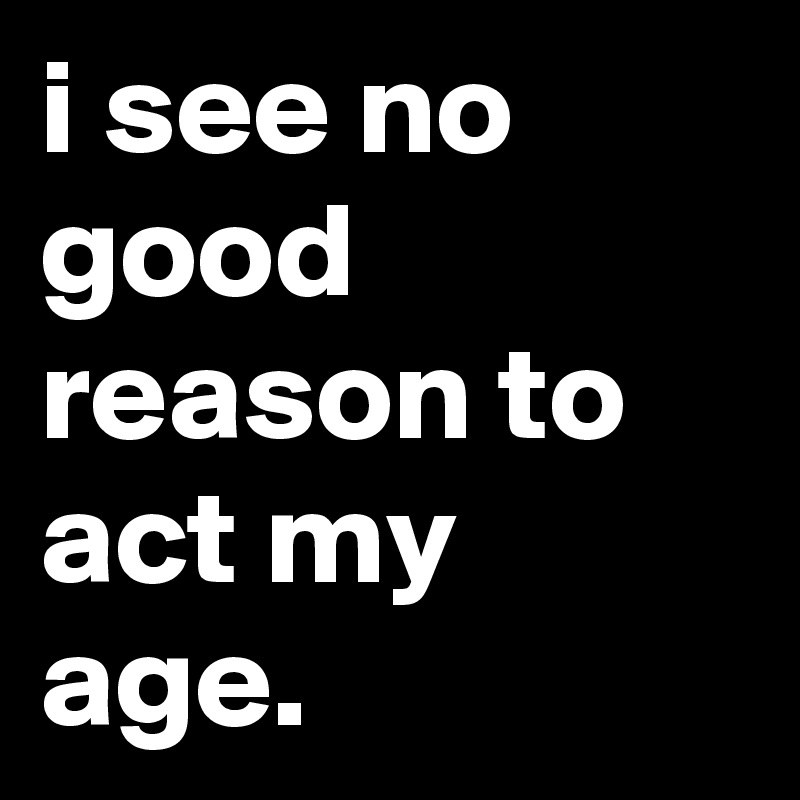 i see no good reason to act my age.
