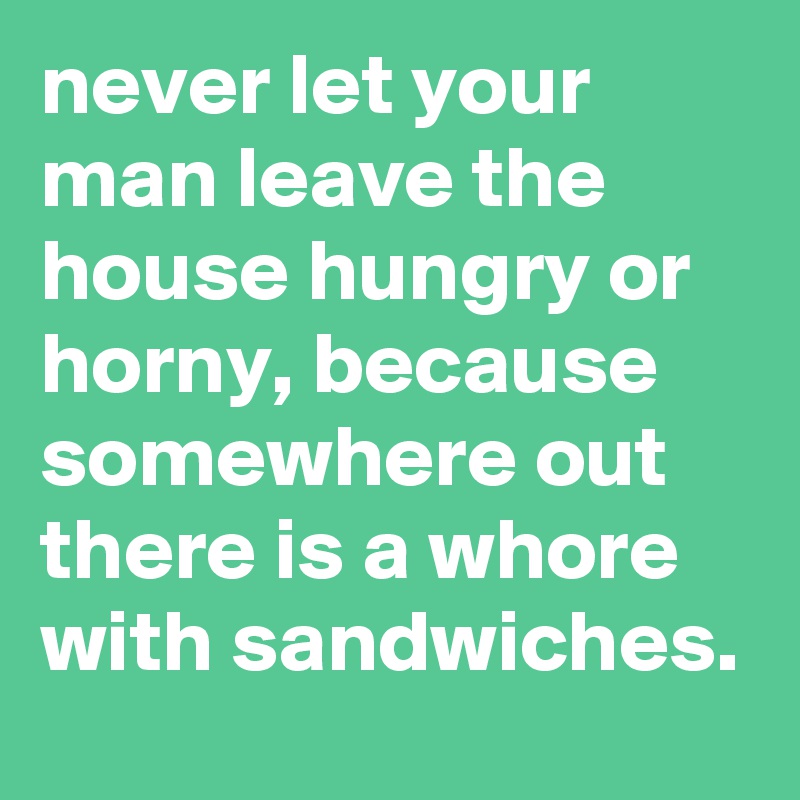 never let your man leave the house hungry or horny, because somewhere out there is a whore with sandwiches.