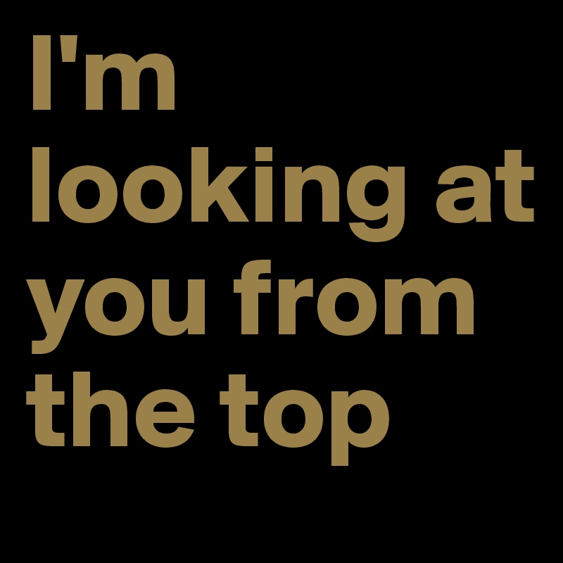 I'm looking at you from the top           