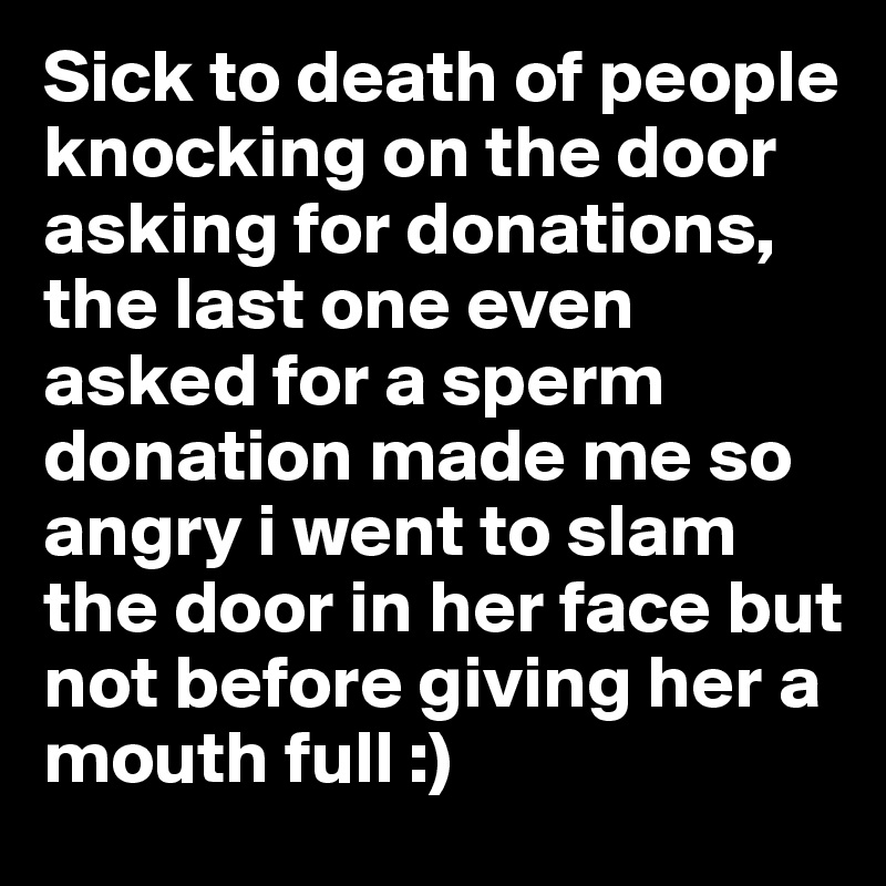 Sick to death of people knocking on the door asking for donations, the last one even asked for a sperm donation made me so angry i went to slam the door in her face but not before giving her a mouth full :) 