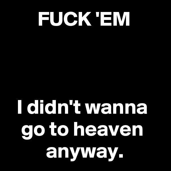        FUCK 'EM



  I didn't wanna
   go to heaven 
         anyway. 