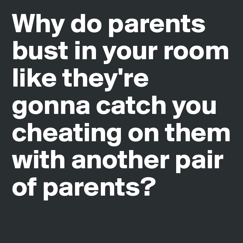 Why do parents bust in your room like they're gonna catch you cheating on them with another pair of parents?