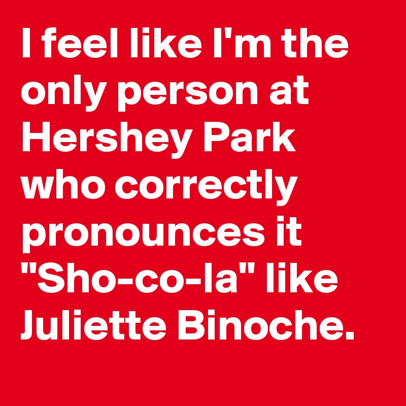 I feel like I'm the only person at Hershey Park who correctly pronounces it "Sho-co-la" like Juliette Binoche.
