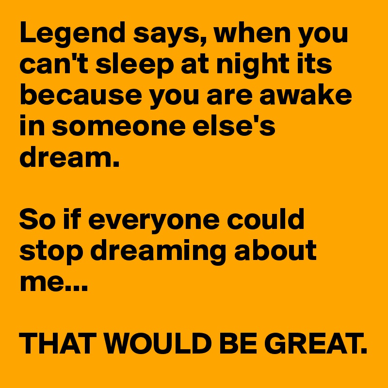 Legend says, when you can't sleep at night its because you are awake in someone else's dream. 

So if everyone could stop dreaming about me...

THAT WOULD BE GREAT. 