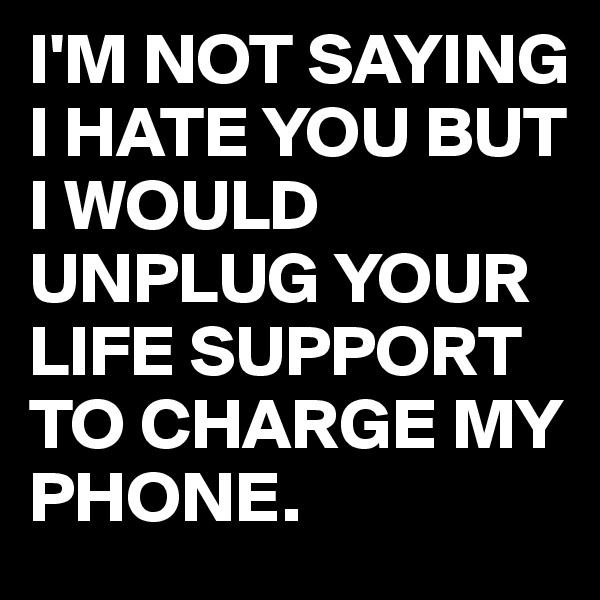 I'M NOT SAYING I HATE YOU BUT I WOULD UNPLUG YOUR LIFE SUPPORT TO CHARGE MY PHONE.