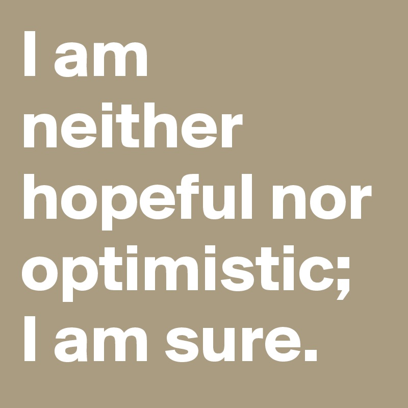 I am neither hopeful nor optimistic; I am sure. 