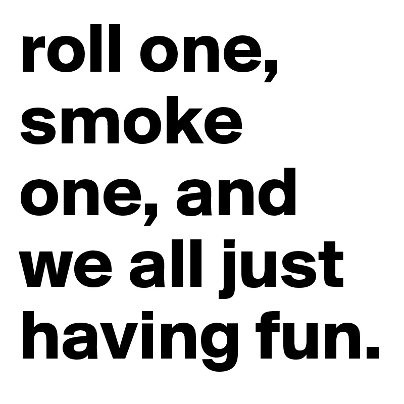 roll one, smoke one, and we all just having fun.