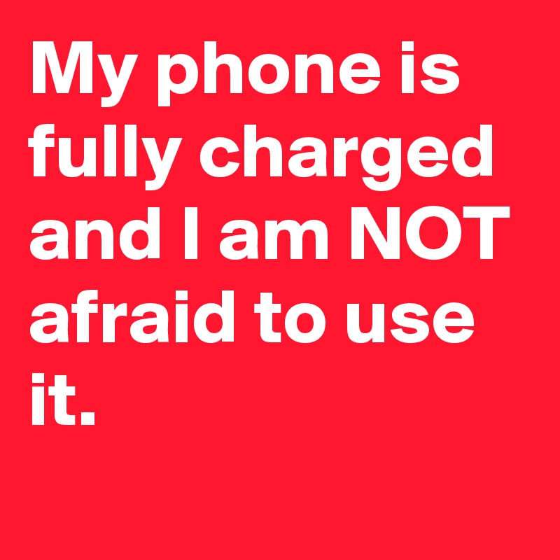 My phone is fully charged and I am NOT afraid to use it.