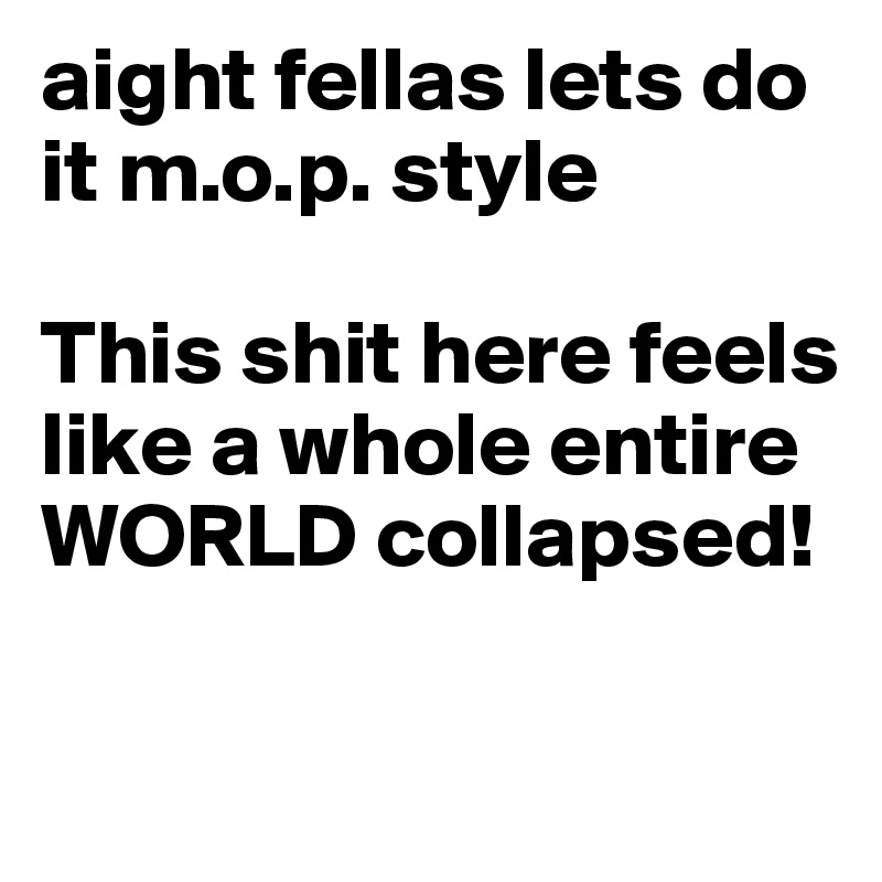 aight fellas lets do it m.o.p. style

This shit here feels like a whole entire WORLD collapsed!

