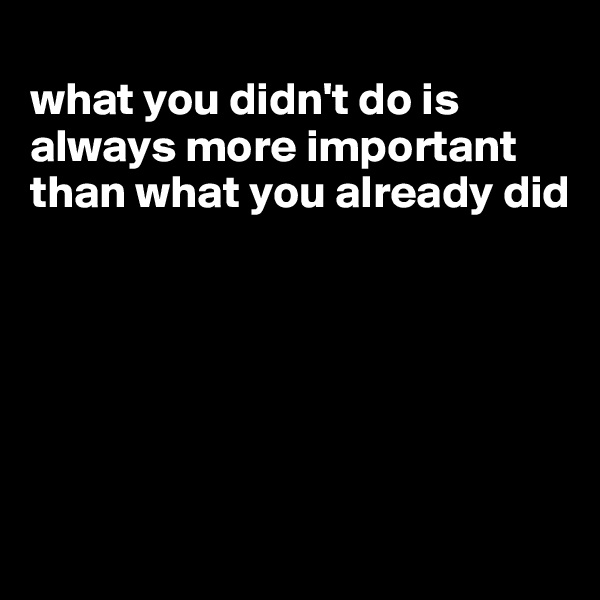 
what you didn't do is always more important than what you already did






