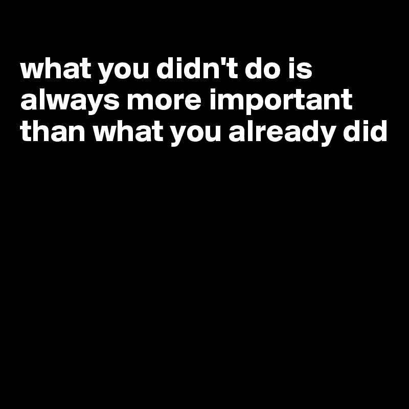 
what you didn't do is always more important than what you already did






