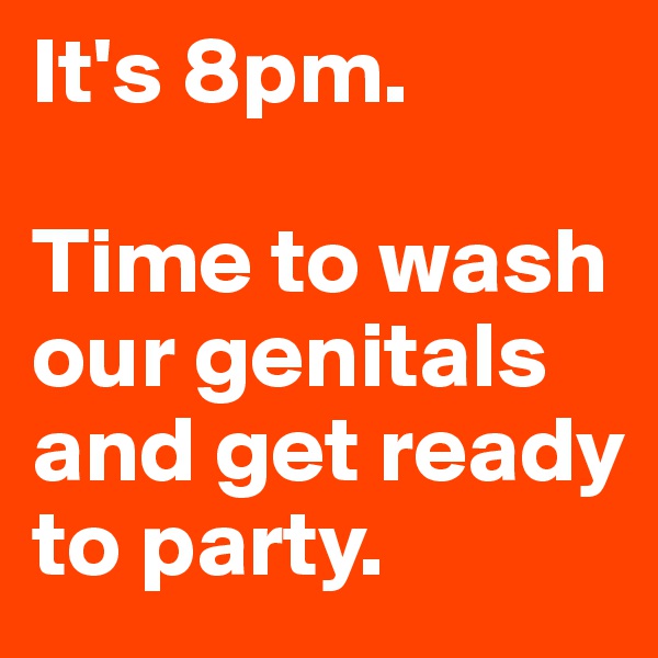 It's 8pm. 

Time to wash our genitals and get ready to party.