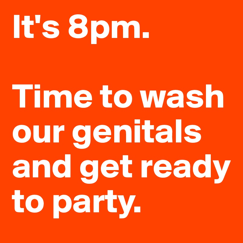 It's 8pm. 

Time to wash our genitals and get ready to party.
