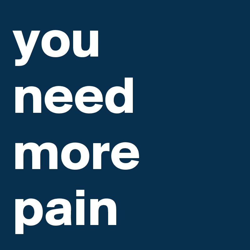 you need more pain